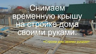 Снимаем временную крышу на стройке дома своими руками. Весна 2017.