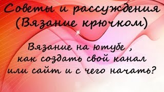 рассуждение идеи и советы по вязанию  на ютюбе , как создать свой канал  или сайт и с чего начать?