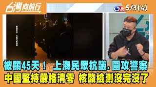 2022.05.03【台灣向前行 Part4】被關45天！ 上海民眾上街抗議圍攻警察 堅持嚴格清零 核酸檢測沒完沒了