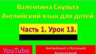 ВАЛЕНТИНА СКУЛЬТЭ  АНГЛИЙСКИЙ ЯЗЫК ДЛЯ ДЕТЕЙ  ЧАСТЬ 1  УРОК  13