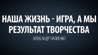 Наша жизнь - игра, а мы результат творчества. Александр Палиенко.